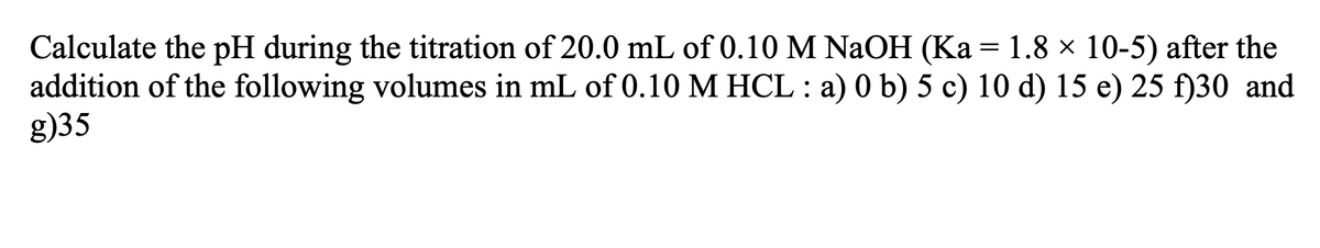 Calculate the pH during the titration of 20.0 mL of 0.10 M NaOH (Ka = 1.8 × 10-5) after the
addition of the following volumes in mL of 0.10 M HCL : a) 0 b) 5 c) 10 d) 15 e) 25 f)30 and
g)35