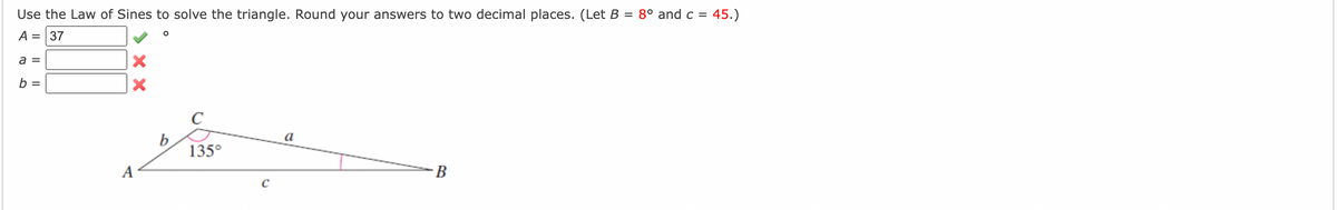 Use the Law of Sines to solve the triangle. Round your answers to two decimal places. (Let B = 8° and c = 45.)
%3D
A = 37
a =
b =
C
b
135°
a
A
B
