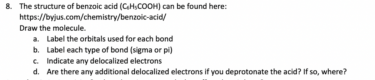 8. The structure of benzoic acid (C6H5COOH) can be found here:
https://byjus.com/chemistry/benzoic-acid/
Draw the molecule.
а.
Label the orbitals used for each bond
b. Label each type of bond (sigma or pi)
С.
Indicate any delocalized electrons
d. Are there any additional delocalized electrons if you deprotonate the acid? If so, where?

