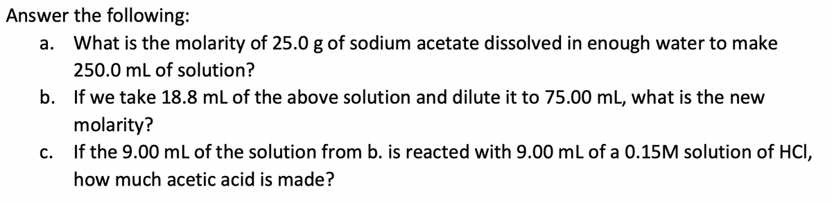 Answer the following:
а.
What is the molarity of 25.0 g of sodium acetate dissolved in enough water to make
250.0 mL of solution?
b. If we take 18.8 mL of the above solution and dilute it to 75.00 mL, what is the new
molarity?
If the 9.00 mL of the solution from b. is reacted with 9.00 mL of a 0.15M solution of HCI,
С.
how much acetic acid is made?
