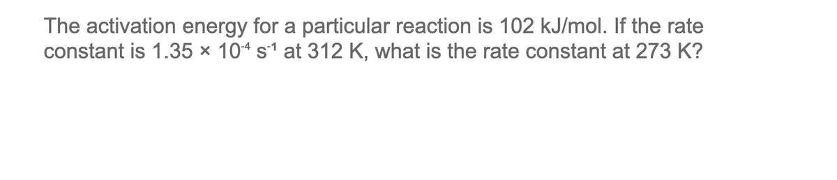 The activation energy for a particular reaction is 102 kJ/mol. If the rate
constant is 1.35 × 104 s1 at 312 K, what is the rate constant at 273 K?

