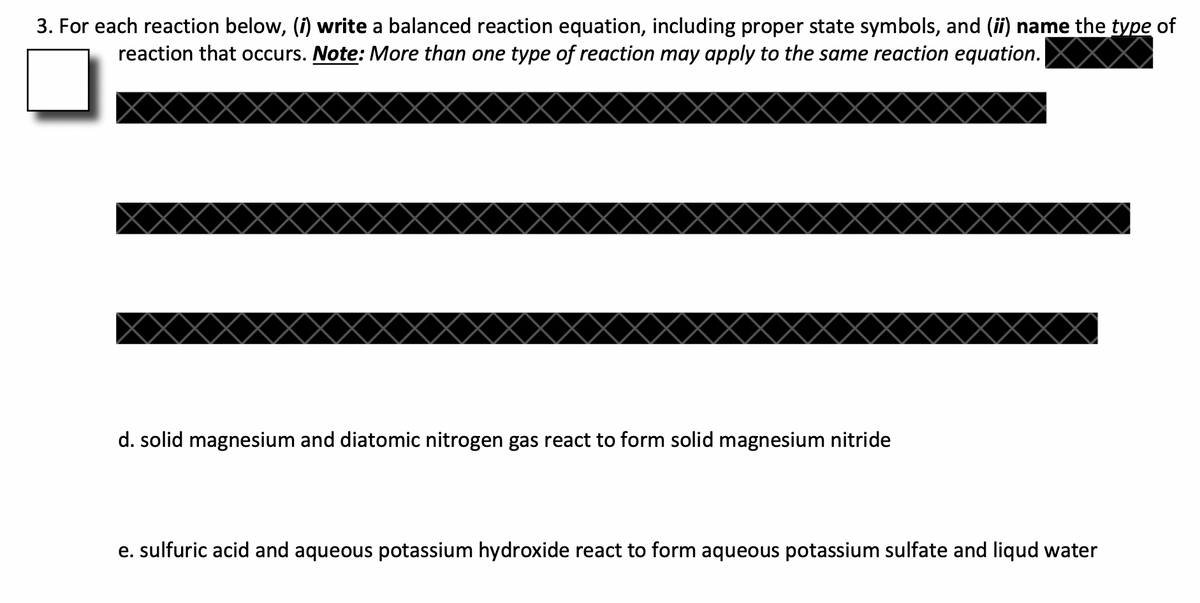 3. For each reaction below, (i) write a balanced reaction equation, including proper state symbols, and (ii) name the type of
reaction that occurs. Note: More than one type of reaction may apply to the same reaction equation.
d. solid magnesium and diatomic nitrogen gas react to form solid magnesium nitride
e. sulfuric acid and aqueous potassium hydroxide react to form aqueous potassium sulfate and liqud water
