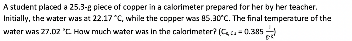A student placed a 25.3-g piece of copper in a calorimeter prepared for her by her teacher.
Initially, the water was at 22.17 °C, while the copper was 85.30°C. The final temperature of the
water was 27.02 °C. How much water was in the calorimeter? (Cs, cu = 0.385 )
%3D
