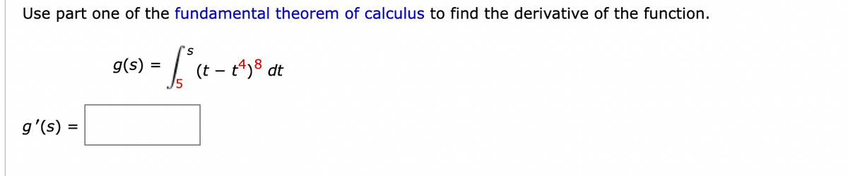 Use part one of the fundamental theorem of calculus to find the derivative of the function.
g(s)
(t -
g'(s) :
%3D

