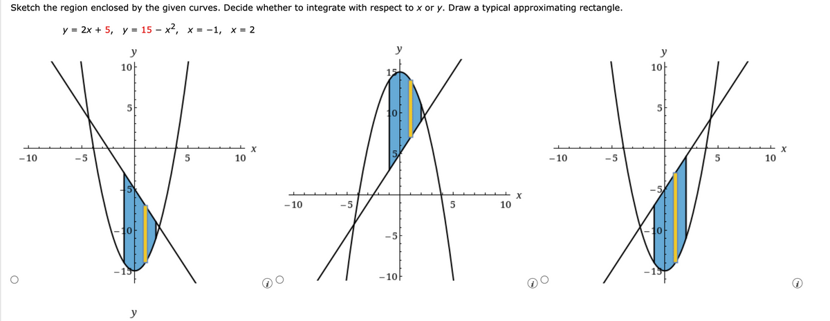 Sketch the region enclosed by the given curves. Decide whether to integrate with respect to x or y. Draw a typical approximating rectangle.
у %3D 2х + 5, у %3D15 — х*, х%3D -1, х%3D 2
y
10
15
10-
5
5
10
X
- 10
-5
10
-10
-5
5
10
X
- 10
-5
5
10
10
-5
-15
- 10F
y
