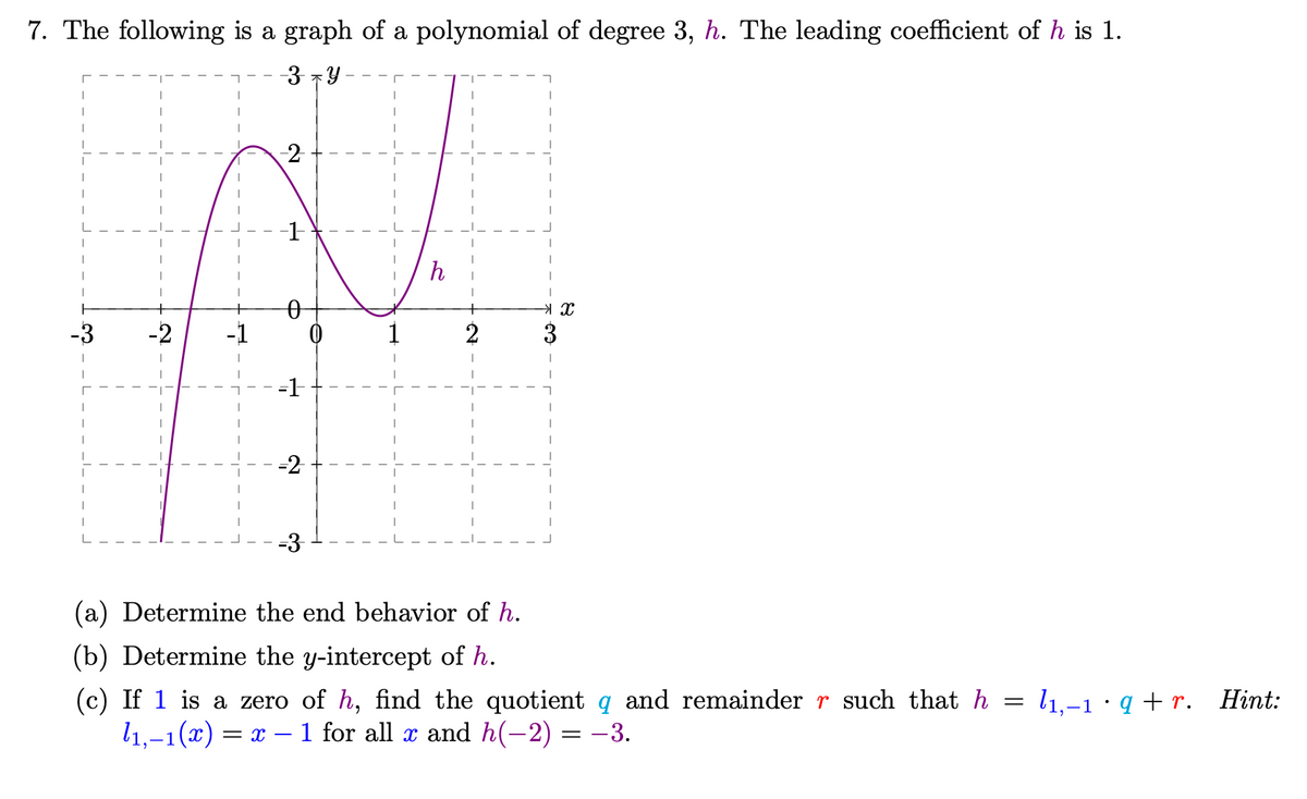 7. The following is a graph of a polynomial of degree 3, h. The leading coefficient of h is 1.
3 7Y
-2
h
-3
-2
-1
1
2
3
-1
-2
-3
(a) Determine the end behavior of h.
(b) Determine the y-intercept of h.
(c) If 1 is a zero of h, find the quotient q and remainder r such that h = l1,-1 ·q +r. Hint:
l1,–1(x) :
= x – 1 for all x and h(-2) = -3.
