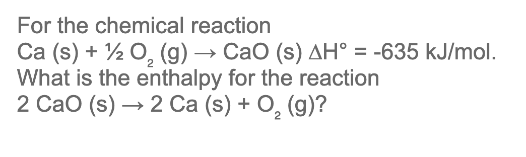 For the chemical reaction
Ca (s) + ½ 0, (g) → CaO (s) AH° = -635 kJ/mol.
What is the enthalpy for the reaction
2 Сао (s) — 2 Ca (s) + O, (9)?
%3D
— 2 Са (s) + О, (g)?
