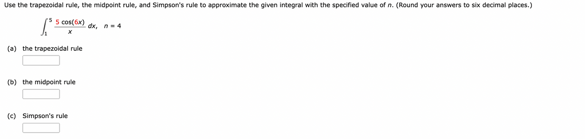 Use the trapezoidal rule, the midpoint rule, and Simpson's rule to approximate the given integral with the specified value of n. (Round your answers to six decimal places.)
5
5 cos(6x)
I
dx, n = 4
X
(a) the trapezoidal rule
(b) the midpoint rule
(c) Simpson's rule