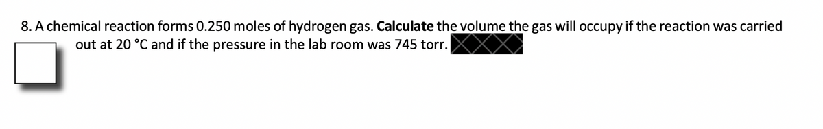 8. A chemical reaction forms 0.250 moles of hydrogen gas. Calculate the volume the gas will occupy if the reaction was carried
out at 20 °C and if the pressure in the lab room was 745 torr.
