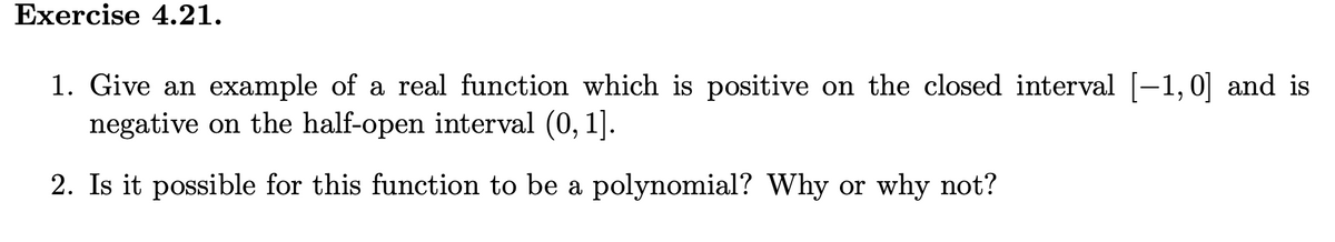 Exercise 4.21.
1. Give an example of a real function which is positive on the closed interval [-1,0] and is
negative on the half-open interval (0, 1].
2. Is it possible for this function to be a polynomial? Why or why not?
