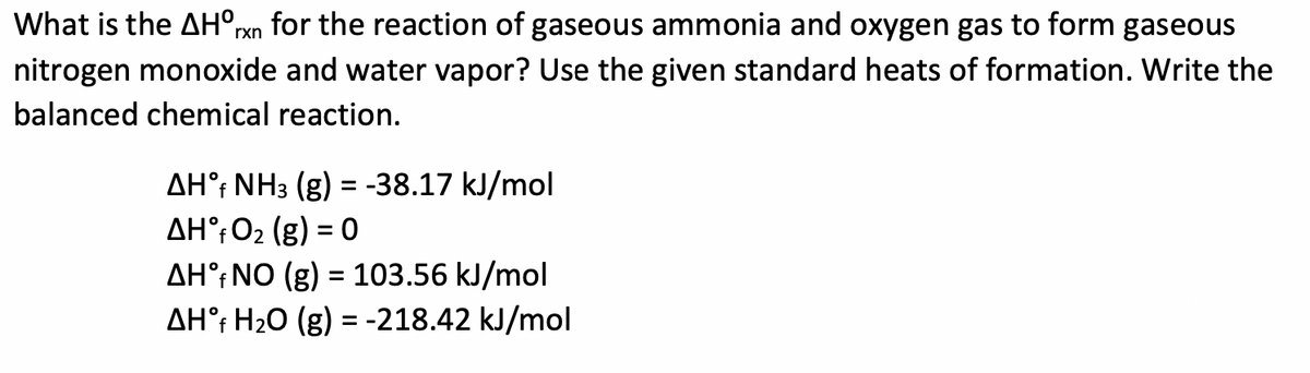 What is the AH°rxn for the reaction of gaseous ammonia and oxygen gas to form gaseous
nitrogen monoxide and water vapor? Use the given standard heats of formation. Write the
balanced chemical reaction.
AH°; NH3 (g)
AH°;02 (g) = 0
AH°;NO (g) = 103.56 kJ/mol
AH°; H20 (g) = -218.42 kJ/mol
= -38.17 kJ/mol
%3D
