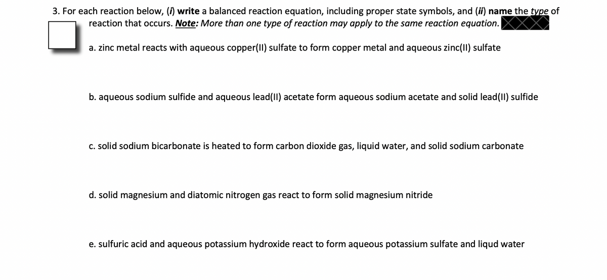 3. For each reaction below, (f) write a balanced reaction equation, including proper state symbols, and (ii) name the type of
reaction that occurs. Note: More than one type of reaction may apply to the same reaction equation.
a. zinc metal reacts with aqueous copper(II) sulfate to form copper metal and aqueous zinc(II) sulfate
b. aqueous sodium sulfide and aqueous lead(II) acetate form aqueous sodium acetate and solid lead(II) sulfide
C. solid sodium bicarbonate is heated to form carbon dioxide gas, liquid water, and solid sodium carbonate
d. solid magnesium and diatomic nitrogen gas react to form solid magnesium nitride
e. sulfuric acid and aqueous potassium hydroxide react to form aqueous potassium sulfate and liqud water
