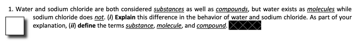 1. Water and sodium chloride are both considered substances as well as compounds, but water exists as molecules while
sodium chloride does not. (i) Explain this difference in the behavior of water and sodium chloride. As part of your
explanation, (i) define the terms substance, molecule, and compound.
