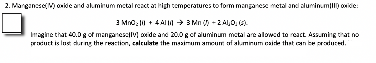 2. Manganese(IV) oxide and aluminum metal react at high temperatures to form manganese metal and aluminum(III) oxide:
3 MnO2 (I) + 4 Al (I) → 3 Mn (I) + 2 Al2O3 (s).
Imagine that 40.0 g of manganese(IV) oxide and 20.0 g of aluminum metal are allowed to react. Assuming that no
product is lost during the reaction, calculate the maximum amount of aluminum oxide that can be produced.
