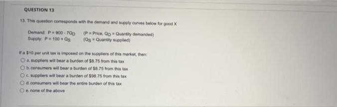 QUESTION 13
13. This question corresponds with the demand and supply curves below for good X
Demand: P-900-700
Supply P= 100-as
(P= Price, QpQuantity demanded)
(Qs Quantity supplied)
If a $10 per unit tax is imposed on the suppliers of this market, then:
O a suppliers will bear a burden of $8.75 from this tax
Ob.consumers will bear a burden of $8.75 from this tax
Oc. suppliers will bear a burden of $98.75 from this tax
O d.consumers will bear the entire burden of this tax
O e. none of the above