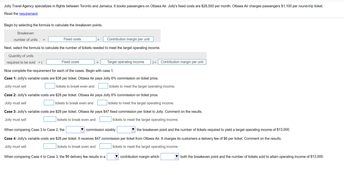 Jolly Travel Agency specializes in flights between Toronto and Jamaica. It books passengers on Ottawa Air. Jolly's fixed costs are $28,500 per month. Ottawa Air charges passengers $1,100 per round-trip ticket.
Read the requirement.
Begin by selecting the formula to calculate the breakeven points.
Breakeven
number of units
Fixed costs
Contribution margin per unit
=
Next, select the formula to calculate the number of tickets needed to meet the target operating income.
Quantity of units
required to be sold = (
Fixed costs
Target operating income
) ÷
Contribution margin per unit
+
Now complete the requirement for each of the cases. Begin with case 1.
Case 1: Jolly's variable costs are $36 per ticket. Ottawa Air pays Jolly 6% commission on ticket price.
Jolly must sell
tickets to break even and
tickets to meet the target operating income.
Case 2: Jolly's variable costs are $28 per ticket. Ottawa Air pays Jolly 6% commission on ticket price.
Jolly must sell
tickets to break even and
tickets to meet the target operating income.
Case 3: Jolly's variable costs are $28 per ticket. Ottawa Air pays $47 fixed commission per ticket to Jolly. Comment on the results.
Jolly must sell
tickets to break even and
tickets to meet the target operating income.
When comparing Case 3 to Case 2, the
V commission sizably
the breakeven point and the number of tickets required to yield a target operating income of $13,000.
Case 4: Jolly's variable costs are $28 per ticket. It receives $47 commission per ticket from Ottawa Air. It charges its customers a delivery fee of $6 per ticket. Comment on the results.
Jolly must sell
tickets to break even and
tickets to meet the target operating income.
When comparing Case 4 to Case 3, the $6 delivery fee results in a
contribution margin which
both the breakeven point and the number of tickets sold to attain operating income of $13,000.
