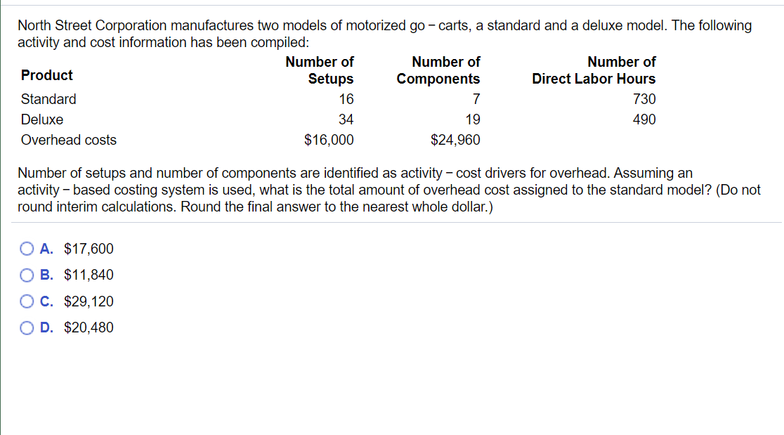 North Street Corporation manufactures two models of motorized go - carts, a standard and a deluxe model. The following
activity and cost information has been compiled:
Number of
Number of
Number of
Product
Setups
Components
Direct Labor Hours
Standard
16
7
730
Deluxe
34
19
490
Overhead costs
$16,000
$24,960
Number of setups and number of components are identified as activity - cost drivers for overhead. Assuming an
activity - based costing system is used, what is the total amount of overhead cost assigned to the standard model? (Do not
round interim calculations. Round the final answer to the nearest whole dollar.)
O A. $17,600
O B. $11,840
OC. $29,120
O D. $20,480
