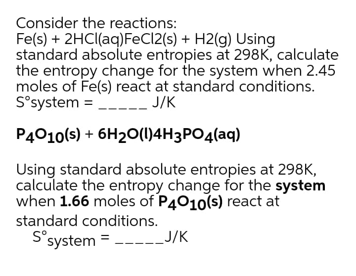Consider the reactions:
Fe(s) + 2HC((aq)FEC12(s) + H2(g) Using
standard absolute entropies at 298K, calculate
the entropy change for the system when 2.45
moles of Fe(s) react at standard conditions.
S°system =
J/K
P4010(s) + 6H20(1)4H3PO4(aq)
Using standard absolute entropies at 298K,
calculate the entropy change for the system
when 1.66 moles of P4010(s) react at
standard conditions.
S°system =
= -----J/K
