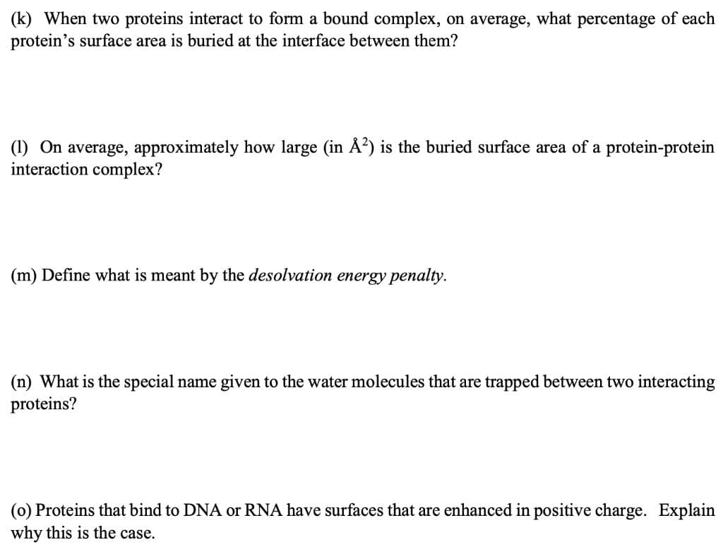 (k) When two proteins interact to form a bound complex, on average, what percentage of each
protein's surface area is buried at the interface between them?
(1) On average, approximately how large (in Å?) is the buried surface area of a protein-protein
interaction complex?
(m) Define what is meant by the desolvation energy penalty.
(n) What is the special name given to the water molecules that are trapped between two interacting
proteins?
(0) Proteins that bind to DNA or RNA have surfaces that are enhanced in positive charge. Explain
why this is the case.
