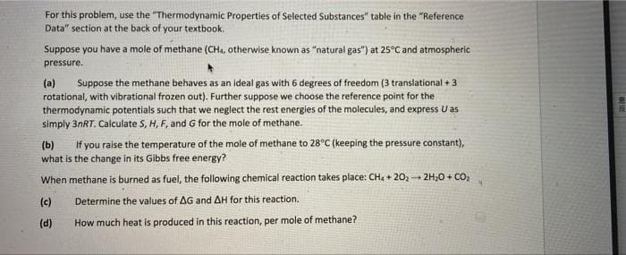 For this problem, use the "Thermodynamic Properties of Selected Substances" table in the "Reference
Data" section at the back of your textbook.
Suppose you have a mole of methane (CH., otherwise known as "natural gas") at 25°C and atmospheric
pressure.
(a)
rotational, with vibrational frozen out). Further suppose we choose the reference point for the
thermodynamic potentials such that we neglect the rest energies of the molecules, and express U as
simply 3NRT. Calculate S, H, F, and G for the mole of methane.
Suppose the methane behaves as an ideal gas with 6 degrees of freedom (3 translational + 3
If you raise the temperature of the mole of methane to 28°C (keeping the pressure constant),
(b)
what is the change in its Gibbs free energy?
When methane is burned as fuel, the following chemical reaction takes place: CH, + 20, - 2H;0 + CO,
(c)
Determine the values of AG and AH for this reaction.
(d)
How much heat is produced in this reaction, per mole of methane?
