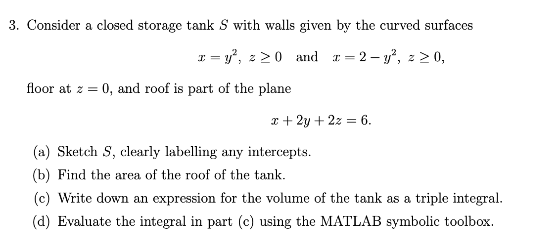 3. Consider a closed storage tank S with walls given by the curved surfaces
x = y, z > 0 and a = 2 – y', z > 0,
floor at z =
:0, and roof is part of the plane
x + 2y + 2z
6.
(a) Sketch S, clearly labelling any intercepts.
(b) Find the area of the roof of the tank.
(c) Write down an expression for the volume of the tank as a triple integral.
(d) Evaluate the integral in part (c) using the MATLAB symbolic toolbox.
