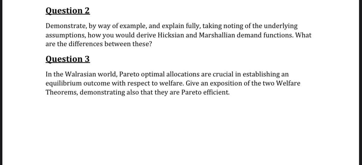 Question 2
Demonstrate, by way of example, and explain fully, taking noting of the underlying
assumptions, how you would derive Hicksian and Marshallian demand functions. What
are the differences between these?
Question 3
In the Walrasian world, Pareto optimal allocations are crucial in establishing an
equilibrium outcome with respect to welfare. Give an exposition of the two Welfare
Theorems, demonstrating also that they are Pareto efficient.
