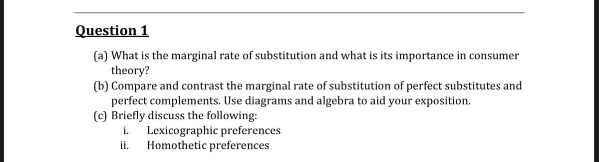 Question 1
(a) What is the marginal rate of substitution and what is its importance in consumer
theory?
(b) Compare and contrast the marginal rate of substitution of perfect substitutes and
perfect complements. Use diagrams and algebra to aid your exposition.
(c) Briefly discuss the following:
Lexicographic preferences
Homothetic preferences
i.
ii.
