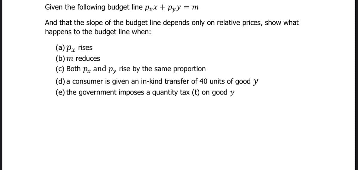 Given the following budget line PxX + Pyy = m
And that the slope of the budget line depends only on relative prices, show what
happens to the budget line when:
(a) Px rises
(b) m reduces
(c) Both px and p, rise by the same proportion
(d) a consumer is given an in-kind transfer of 40 units of good y
(e) the government imposes a quantity tax (t) on good y
