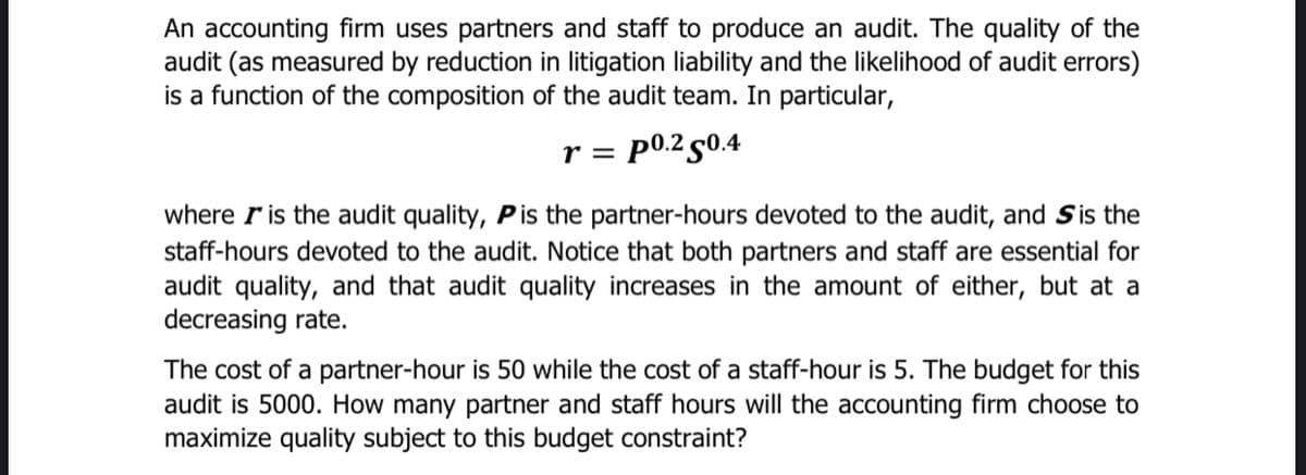 An accounting firm uses partners and staff to produce an audit. The quality of the
audit (as measured by reduction in litigation liability and the likelihood of audit errors)
is a function of the composition of the audit team. In particular,
r = p0.2 50.4
where ris the audit quality, Pis the partner-hours devoted to the audit, and Sis the
staff-hours devoted to the audit. Notice that both partners and staff are essential for
audit quality, and that audit quality increases in the amount of either, but at a
decreasing rate.
The cost of a partner-hour is 50 while the cost of a staff-hour is 5. The budget for this
audit is 5000. How many partner and staff hours will the accounting firm choose to
maximize quality subject to this budget constraint?
