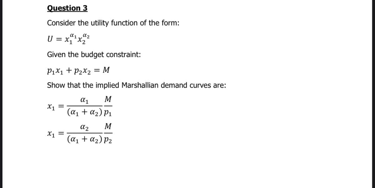 Question 3
Consider the utility function of the form:
a2
U = x¨*x2
Given the budget constraint:
P1X1 + P2X2 = M
Show that the implied Marshallian demand curves are:
M
X1
(a1 + a2) P1
a2
M
X1 =
(a1 + a2) P2

