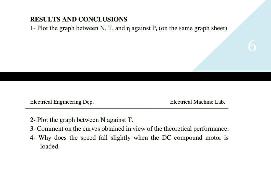 RESULTS AND CONCLUSIONS
1- Plot the graph between N, T, and n against Pi (on the same graph sheet).
Electrical Engineering Dep.
Electrical Machine Lab.
2- Plot the graph between N against T.
3- Comment on the curves obtained in view of the theoretical performance.
4- Why does the speed fall slightly when the DC compound motor is
loaded.
