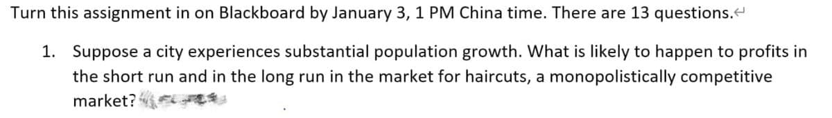 Turn this assignment in on Blackboard by January 3, 1 PM China time. There are 13 questions.<
1. Suppose a city experiences substantial population growth. What is likely to happen to profits in
the short run and in the long run in the market for haircuts, a monopolistically competitive
market?