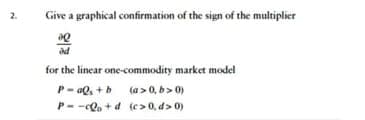 2.
Give a graphical confirmation of the sign of the multiplier
20
od
for the linear one-commodity market model
P-aQ₁ + b
Pc+d
(a>0, b>0)
(c>0, d>0)