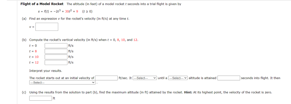 Flight of a Model Rocket The altitude (in feet) of a model rocket t seconds into a trial flight is given by
s = f(t) = -2t3 + 30t2 + 9
(t 2 0)
(a) Find an expression v for the rocket's velocity (in ft/s) at any time t.
V =
(b) Compute the rocket's vertical velocity (in ft/s) whent = 0, 8, 10, and 12.
t = 0
ft/s
t = 8
ft/s
t = 10
ft/s
t = 12
ft/s
Interpret your results.
The rocket starts out at an initial velocity of
ft/sec. It
-Select---
v until a
-Select---
altitude is attained
seconds into flight. It then
Select---
(c) Using the results from the solution to part (b), find the maximum altitude (in ft) attained by the rocket. Hint: At its highest point, the velocity of the rocket is zero.
ft
