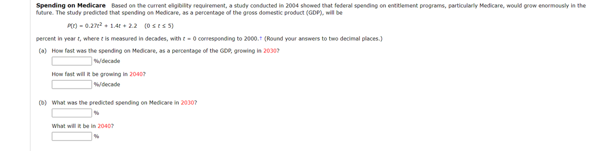 Spending on Medicare Based on the current eligibility requirement, a study conducted in 2004 showed that federal spending on entitlement programs, particularly Medicare, would grow enormously in the
future. The study predicted that spending on Medicare, as a percentage of the gross domestic product (GDP), will be
P(t) = 0.27t2 + 1.4t + 2.2
(0 sts 5)
percent in year t, where t is measured in decades, with t = 0 corresponding to 2000.t (Round your answers to two decimal places.)
(a) How fast was the spending on Medicare, as a percentage of the GDP, growing in 2030?
%/decade
How fast will it be growing in 2040?
%/decade
(b) What was the predicted spending on Medicare in 2030?
%
What will it be in 2040?
%
