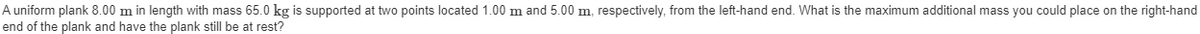 A uniform plank 8.00 m in length with mass 65.0 kg is supported at two points located 1.00 m and 5.00 m, respectively, from the left-hand end. What is the maximum additional mass you could place on the right-hand
end of the plank and have the plank still be at rest?
