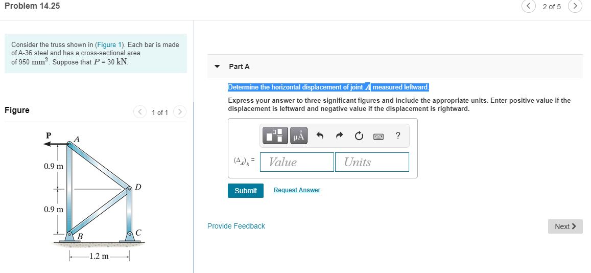 Consider the truss shown in (Figure 1). Each bar is made
of A-36 steel and has a cross-sectional area
of 950 mm2. Suppose that P = 30 kN.
Part A
Determine the horizontal displacement of joint A measured leftward
Figure
Express your answer to three significant figures and include the appropriate units. Enter positive value if the
displacement is leftward and negative value if the displacement is rightward.
1 of 1>
?
A
Value
Units
0.9 m
D
Submit
Request Answer
0.9 m
Provide Feedback
Next >
1.2 m
