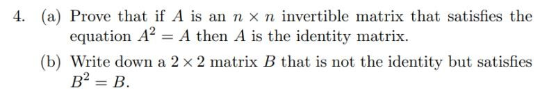4. (a) Prove that if A is an n x n invertible matrix that satisfies the
equation A2 = A then A is the identity matrix.
(b) Write down a 2 x 2 matrix B that is not the identity but satisfies
B² = B.
%3D
