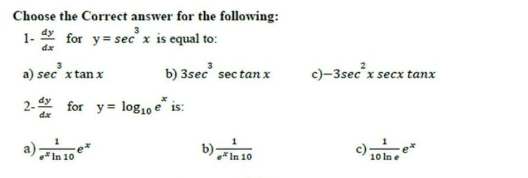 Choose the Correct answer for the following:
1-
dx
dy for y= secx is equal to:
3
a) sec xtan x
b) 3sec sec tan x
c)-3sec x secx tanx
2. y
dx
for y = log10 e is:
a)
e* In 10
e* In 10
10 In e
