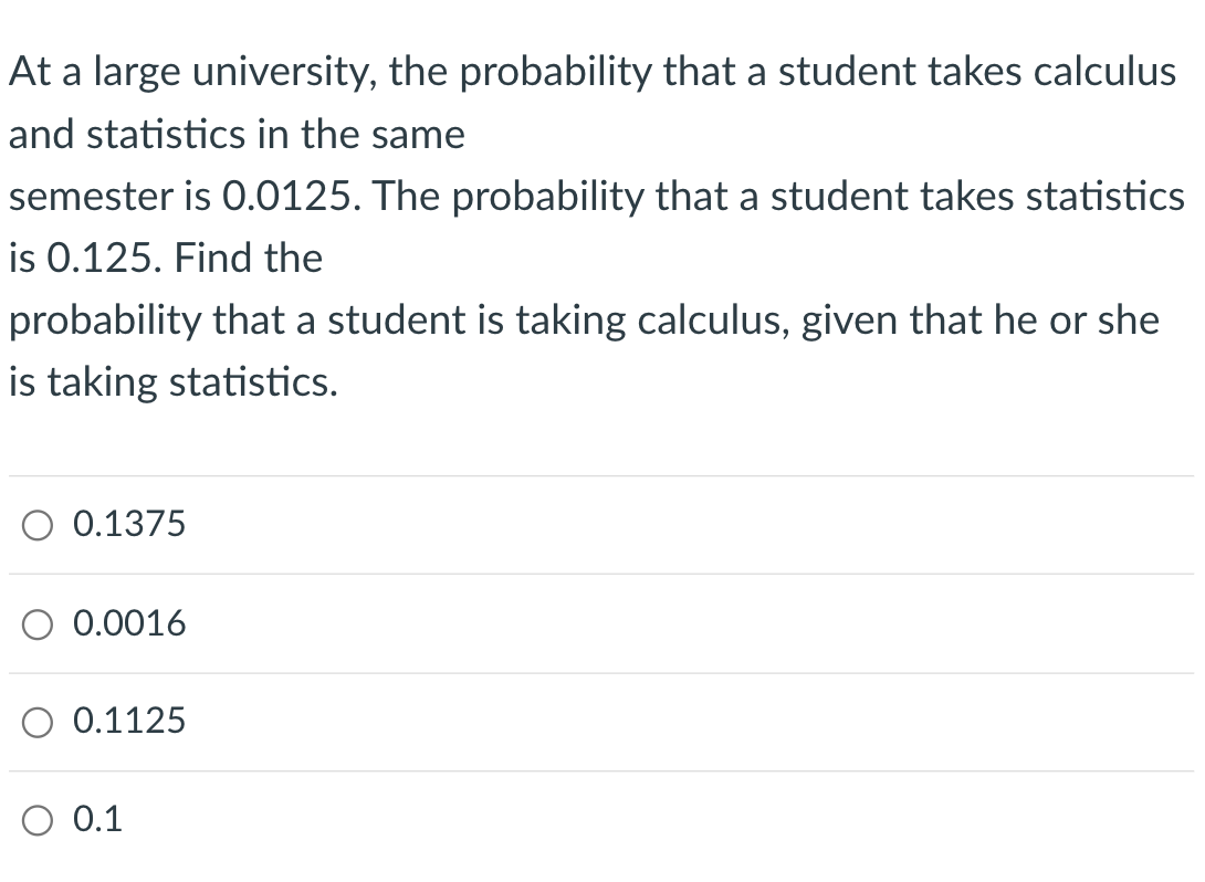 At a large university, the probability that a student takes calculus
and statistics in the same
semester is 0.0125. The probability that a student takes statistics
is 0.125. Find the
probability that a student is taking calculus, given that he or she
is taking statistics.
0.1375
0.0016
0.1125
O 0.1

