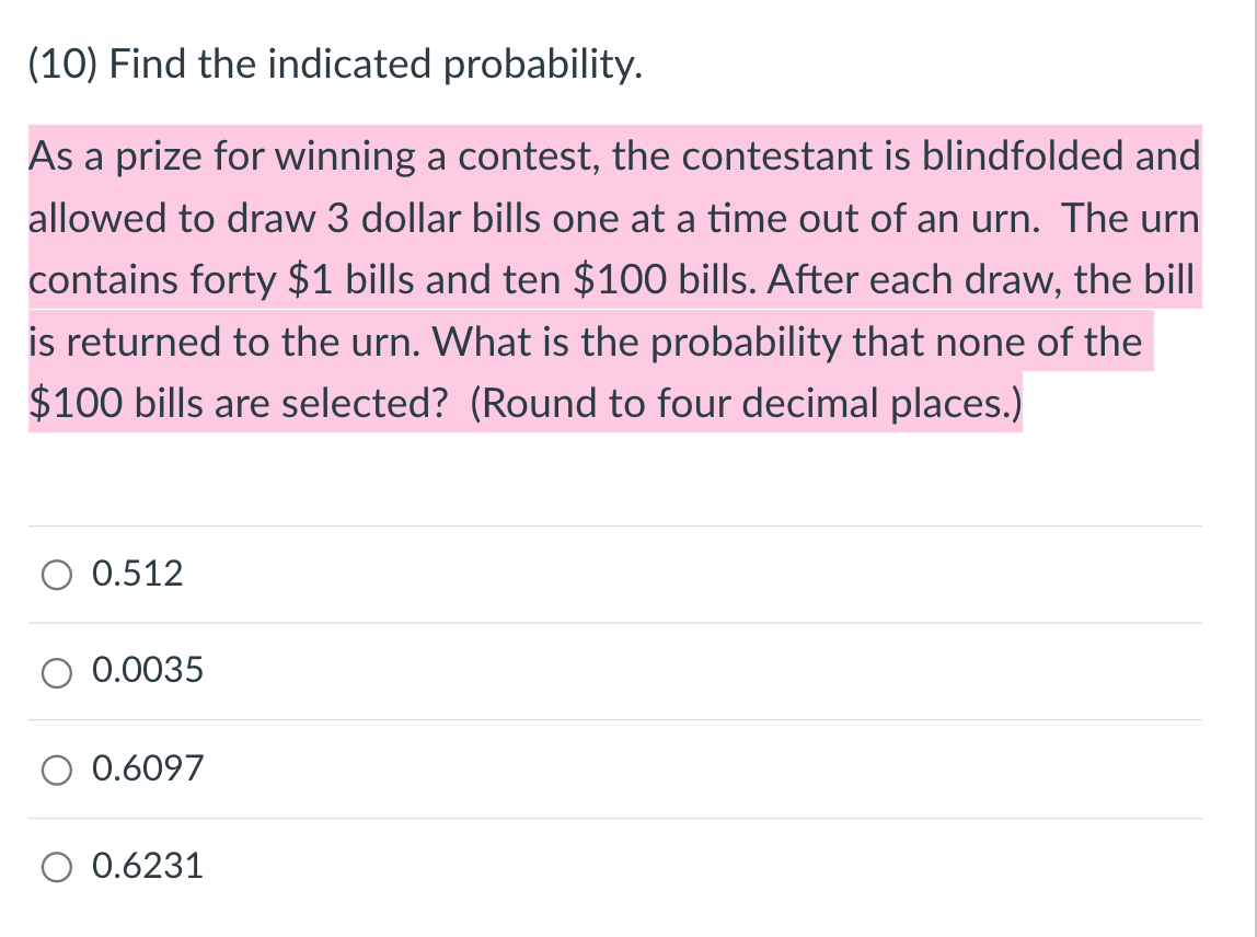 (10) Find the indicated probability.
As a prize for winning a contest, the contestant is blindfolded and
allowed to draw 3 dollar bills one at a time out of an urn. The urn
contains forty $1 bills and ten $100 bills. After each draw, the bill
is returned to the urn. What is the probability that none of the
$100 bills are selected? (Round to four decimal places.)
0.512
0.0035
0.6097
O 0.6231
