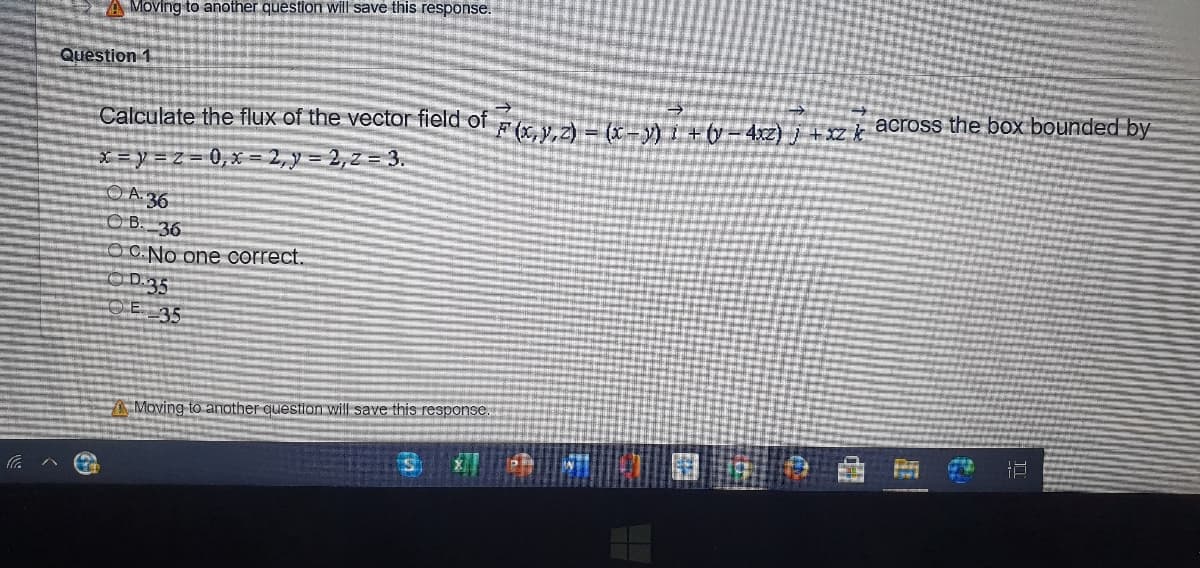 Moving to another question will save this response.
Question 1
Calculate the flux of the vector field of ya= K- +ty- 4sz) i + z k across the box bounded by
X=y=Z=D0,X=2,y= 2,2= 3.
OA 36
O B. 36
O C.No one correct.
OD.35
OE 35
Moving to another question will save this response.
