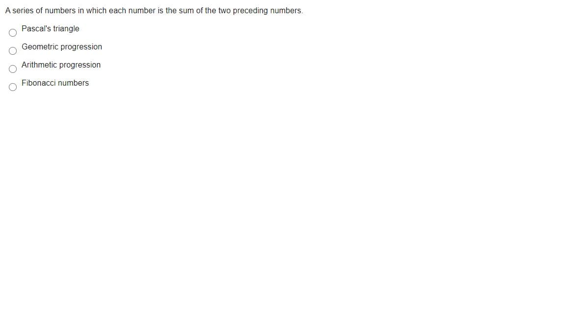 A series of numbers in which each number is the sum of the two preceding numbers.
Pascal's triangle
Geometric progression
Arithmetic progression
Fibonacci numbers
