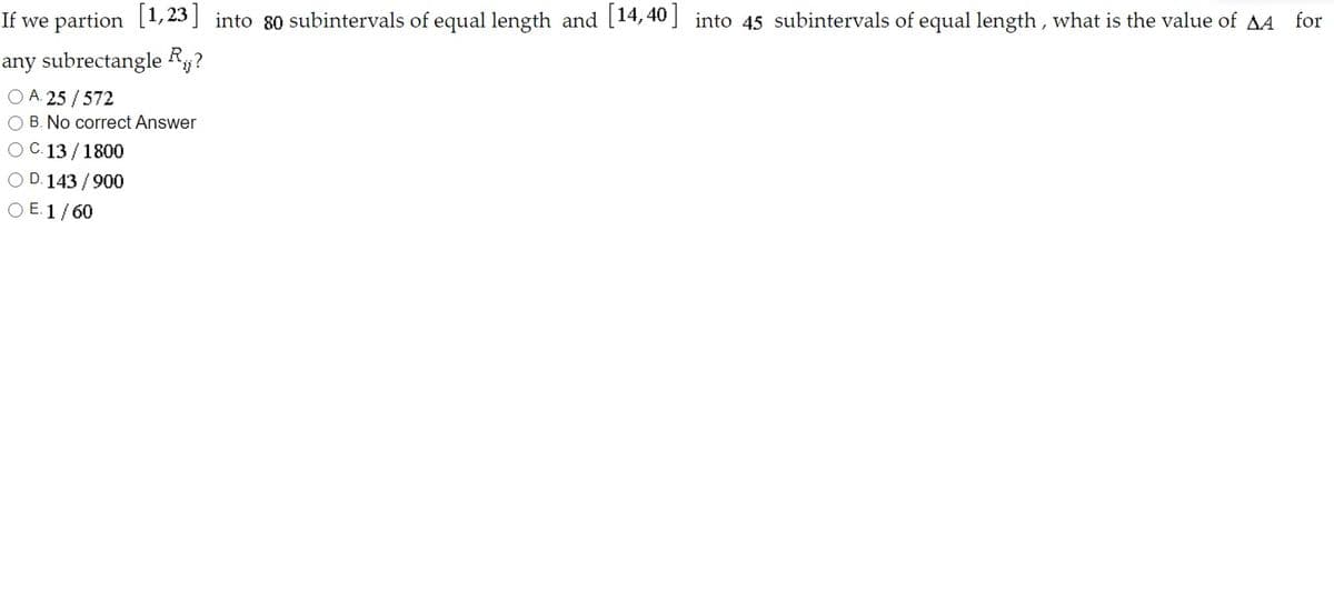 If we partion [1, 23 ] into 80 subintervals of equal length and [14,40 ] into 45 subintervals of equal length , what is the value of AA
for
any subrectangle Ry?
O A. 25 /572
O B. No correct Answer
O C. 13 /1800
O D. 143 / 900
O E. 1/60

