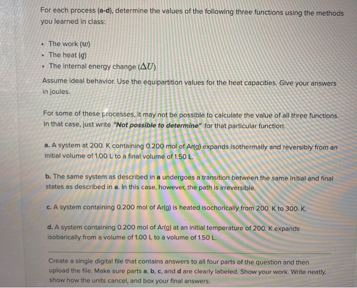 For each process (a-d), determine the values of the following three functions using the methods
you learned in class:
The work (w)
The heat (q)
• The internal energy change (AU)
Assume ideal behavior. Use the equipartition values for the heat capacities. Give your answers
in joules.
For some of these processes, It may not be possible to calculate the value of all three functions.
In that case, just write "Not possible to determine" for that particular function.
a. A system at 200. K containing 0.200 mol of Ar(g) expands isothermally and reversibly from an
initial volume of 1.00 L to a final volume of 1.50 L.
b. The same system as described in a undergoes a transition between the same Initial and final
states as described in a. In this case, however, the path is irreversible.
c. A system containing 0.200 mol of Ar(g) is heated isochorically from 200, K to 300. K.
