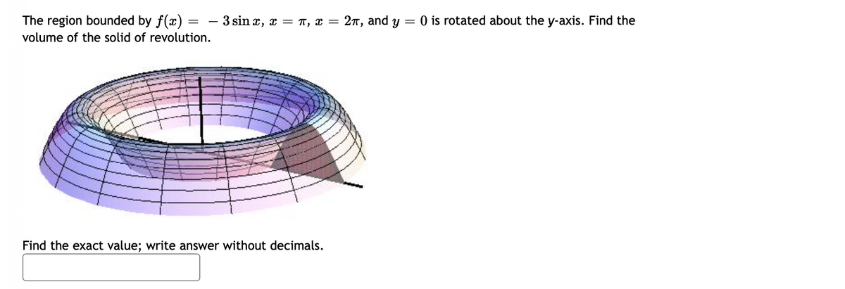The region bounded by f(x) =
– 3 sin x, x = T, x = 2T, and y =
O is rotated about the y-axis. Find the
volume of the solid of revolution.
Find the exact value; write answer without decimals.
