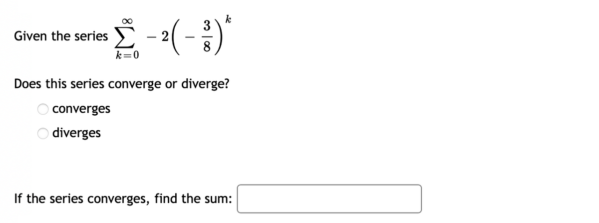 k
Given the series
k=0
Does this series converge or diverge?
converges
O diverges
If the series converges, find the sum:
m | 00
