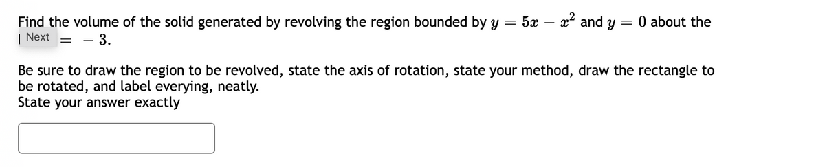 Find the volume of the solid generated by revolving the region bounded by y = 5x
x and y = 0 about the
| Next
- 3.
Be sure to draw the region to be revolved, state the axis of rotation, state your method, draw the rectangle to
be rotated, and label everying, neatly.
State your answer exactly
