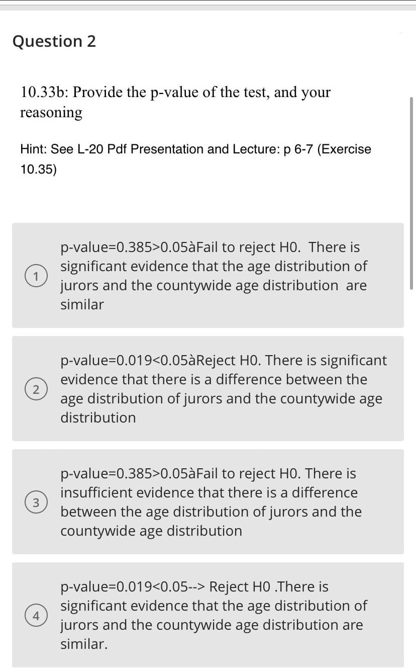 Question 2
10.33b: Provide the p-value of the test, and your
reasoning
Hint: See L-20 Pdf Presentation and Lecture: p 6-7 (Exercise
10.35)
p-value=D0.385>0.05àFail to reject HO. There is
significant evidence that the age distribution of
jurors and the countywide age distribution are
similar
p-value=0.019<0.05àReject HO. There is significant
evidence that there is a difference between the
age distribution of jurors and the countywide age
distribution
p-value=0.385>0.05àFail to reject H0. There is
insufficient evidence that there is a difference
between the age distribution of jurors and the
countywide age distribution
p-value=0.019<0.05--> Reject HO .There is
significant evidence that the age distribution of
jurors and the countywide age distribution are
similar.
