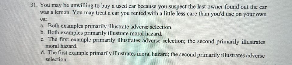 31. You may be unwilling to buy a used car because you suspect the last owner found out the car
was a lemon. You may treat a car you rented with a little less care than you'd use on your own
car.
a. Both examples primarily illustrate adverse selection.
b. Both examples primarily illustrate moral hazard.
c. The first example primarily illustrates adverse selection; the second primarily illustrates
moral hazard.
d. The first example primarily illustrates moral hazard; the second primarily illustrates adverse
selection.
